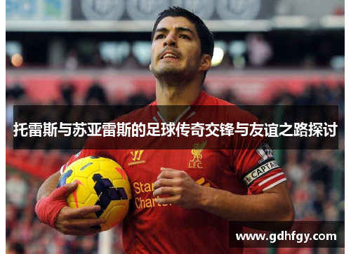 托雷斯与苏亚雷斯的足球传奇交锋与友谊之路探讨