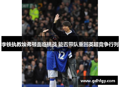 李铁执教埃弗顿面临挑战 能否带队重回英超竞争行列
